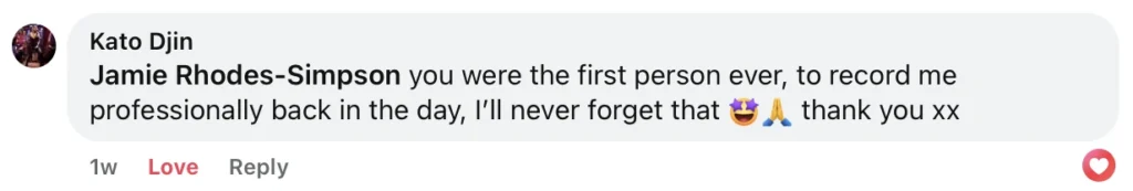 Facebook comment by Kato Djin 15 Feb 2025 at 23:38 saying "Jamie Rhodes-Simpson you were the first person ever, to record me professionally back in the day, I’ll never forget that 🤩🙏 thank you xx"